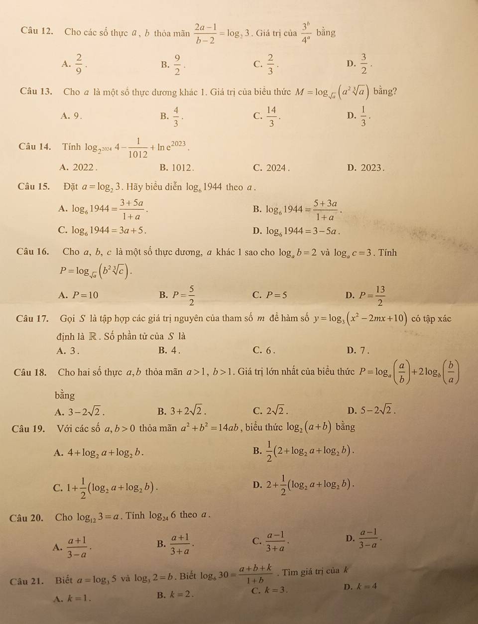 Cho các số thực a , b thỏa mãn  (2a-1)/b-2 =log _23. Giá trị cua 3^b/4^a  bằng
A.  2/9 .  9/2 .  2/3 .  3/2 .
B.
C.
D.
Câu 13. Cho a là một số thực dương khác 1. Giá trị của biểu thức M=log _sqrt(a)(a^2sqrt[3](a)) bằng?
A. 9. B.  4/3 .  14/3 .  1/3 .
C.
D.
Câu 14. Tính log _2^(2024)4- 1/1012 +ln e^(2023).
A. 2022 . B. 1012. C. 2024 . D. 2023.
Câu 15. Đặt a=log _23. Hãy biểu diễn log _61944 theo a .
A. log _61944= (3+5a)/1+a . log _61944= (5+3a)/1+a .
B.
C. log _61944=3a+5. D. log _61944=3-5a.
Câu 16. Cho a, b, c là một số thực dương, a khác 1 sao cho log _ab=2 và log _ac=3. Tính
P=log _sqrt(a)(b^2sqrt[3](c)).
A. P=10 B. P= 5/2  C. P=5 D. P= 13/2 
Câu 17. Gọi S là tập hợp các giá trị nguyên của tham số m đề hàm số y=log _3(x^2-2mx+10) có tập xác
định là R . Số phần tử ciaS là
A. 3 . B. 4 . C. 6 . D. 7 .
Câu 18. Cho hai số thực a, b thỏa mãn a>1,b>1. Giá trị lớn nhất của biểu thức P=log _a( a/b )+2log _b( b/a )
bằng
A. 3-2sqrt(2). B. 3+2sqrt(2). C. 2sqrt(2). D. 5-2sqrt(2).
Câu 19. Với các số a,b>0 thỏa mãn a^2+b^2=14ab , biểu thức log _2(a+b) bằng
A. 4+log _2a+log _2b. B.  1/2 (2+log _2a+log _2b).
D.
C. 1+ 1/2 (log _2a+log _2b). 2+ 1/2 (log _2a+log _2b).
Câu 20. Cho log _123=a. Tính log _246 theo a .
C.
D.
A.  (a+1)/3-a .  (a+1)/3+a .  (a-1)/3+a .  (a-1)/3-a .
B.
Câu 21. Biết a=log _35 và log _32=b. Biết log _630= (a+b+k)/1+b . Tìm giá trị của k
C.
D.
A. k=1. B. k=2. k=3. k=4