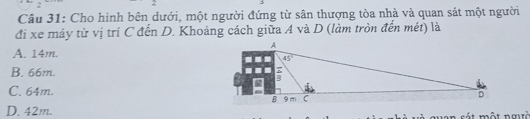 Cho hình bên dưới, một người đứng từ sân thượng tòa nhà và quan sát một người
đi xe máy từ vị trí C đến D. Khoảng cách giữa A và D (làm tròn đến mét) là
A. 14m.
B. 66m.
C. 64m.
D. 42m.
van sát một ngò