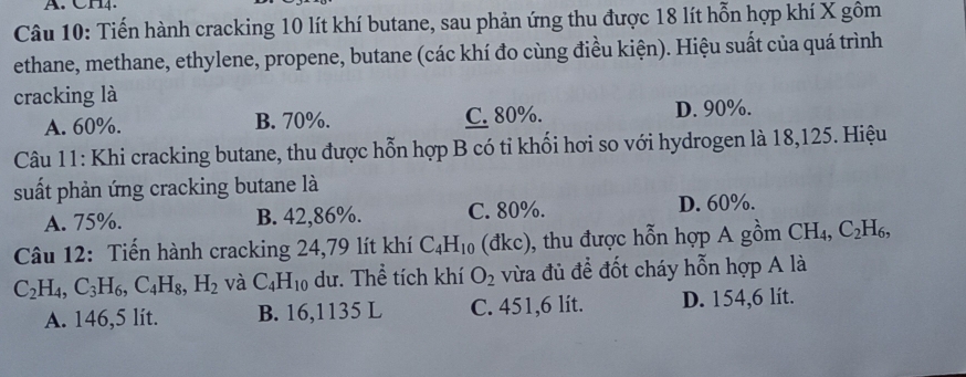 CH4.
Câu 10: Tiến hành cracking 10 lít khí butane, sau phản ứng thu được 18 lít hỗn hợp khí X gôm
ethane, methane, ethylene, propene, butane (các khí đo cùng điều kiện). Hiệu suất của quá trình
cracking là
A. 60%. B. 70%. C. 80%. D. 90%.
Câu 11: Khi cracking butane, thu được hỗn hợp B có tỉ khối hơi so với hydrogen là 18,125. Hiệu
suất phản ứng cracking butane là
A. 75%. B. 42,86%. C. 80%. D. 60%.
Câu 12: Tiến hành cracking 24,79 lít khí C_4H_10 (đkc), thu được hỗn hợp A gồm CH_4, C_2H_6,
C_2H_4, C_3H_6, C_4H_8, H_2 và C_4H_10 dư. Thể tích khí O_2 vừa đủ đề đốt cháy hỗn hợp A là
A. 146,5 lit. B. 16,1135 L C. 451,6 lít. D. 154,6 lít.