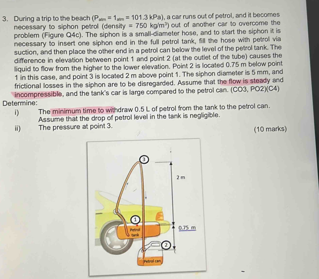 During a trip to the beach (P_atm=1_atm=101.3kPa) , a car runs out of petrol, and it becomes 
necessary to siphon petrol (density =750kg/m^3) out of another car to overcome the 
problem (Figure Q4c). The siphon is a small-diameter hose, and to start the siphon it is 
necessary to insert one siphon end in the full petrol tank, fill the hose with petrol via 
suction, and then place the other end in a petrol can below the level of the petrol tank. The 
difference in elevation between point 1 and point 2 (at the outlet of the tube) causes the 
liquid to flow from the higher to the lower elevation. Point 2 is located 0.75 m below point 
1 in this case, and point 3 is located 2 m above point 1. The siphon diameter is 5 mm, and 
frictional losses in the siphon are to be disregarded. Assume that the flow is steady and 
incompressible, and the tank's car is large compared to the petrol can. (CO3, PO2)(C4) 
Determine: 
i) The minimum time to withdraw 0.5 L of petrol from the tank to the petrol can. 
Assume that the drop of petrol level in the tank is negligible. 
ii) The pressure at point 3. 
(10 marks)