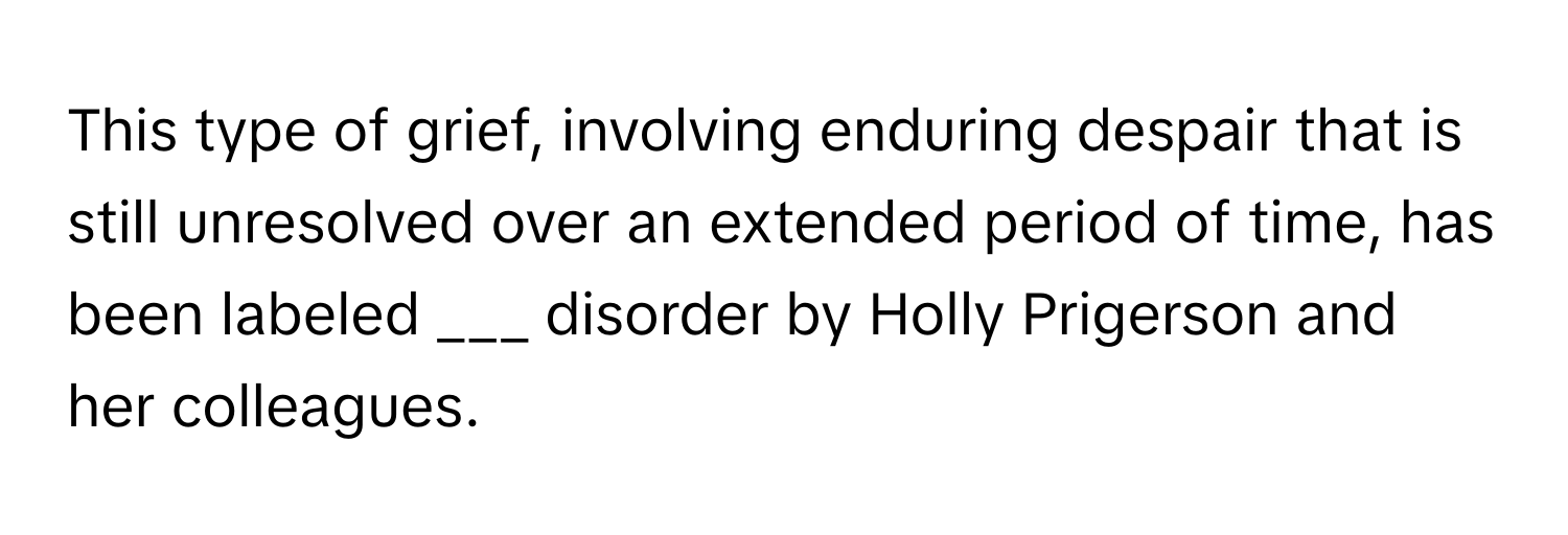 This type of grief, involving enduring despair that is still unresolved over an extended period of time, has been labeled ___ disorder by Holly Prigerson and her colleagues.