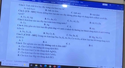 A. tish bazo
Câu 1: Tình chất bóa học đặc trng của kim loại là? B. tish oxi bóa C. tish axit D. tinh khết
ngu(i? [CD· SBT] Nhóm những kim loại nào sau đây không phán ứng với dung dịch sulfuric acid đặc
A. Fe, Al, Ag B. Fe, Au.Ce
Cầu 3. Kim loại nào sau đây tan hoàn toàn trong sước? B. Ag C. Fe, Al, Zn. D. AI, Cr, Zn
A. Cu
C. K
D. Aa
kiêm là Cầu 4, Dây gồm các kim loại đều phản ứng với nước ở nhiệt độ thường tạo thành dung dịch có môi trường
KOH L Câu 5 [CTST· SBT] Trong các kim loại Na, Ca, K_aAl, Fe Na, Ba, K. D. Mg, Na, Ca
A Na, Te, K B Na, Cr, K. C. Cu và Zn, số kim loại tan tốt trong dụng dịch
A. 3.
B. 4. C. 5
Cầu 6. Thi nghiệm nào sau đây không sinh ra đơn chất?
D. 6.
A. Cho CaCO: vào lượng dư dung dịch HCL
B. Cho kim loại Cu vào dung dịch AgNOs.
C. Cho kim loại Zn vào dung dịch CuSOi
B. Cho kim loại Mg vào dung dịch HCL
Tyok tere to starch