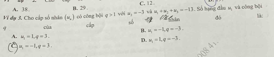 A. 38. B. 29. C. 12.
Vi dụ 3. Cho cấp số nhân (u_n) có công bội q>1 với u_2=-3 và u_1+u_2+u_3=-13 nhân . Số hạng đầu u_1 và công bội
đó
là:
số a
q
của cấp
B. u_1=-1, q=-3.
A. u_1=1, q=3. D. u_1=1, q=-3.
u_1=-1, q=3.