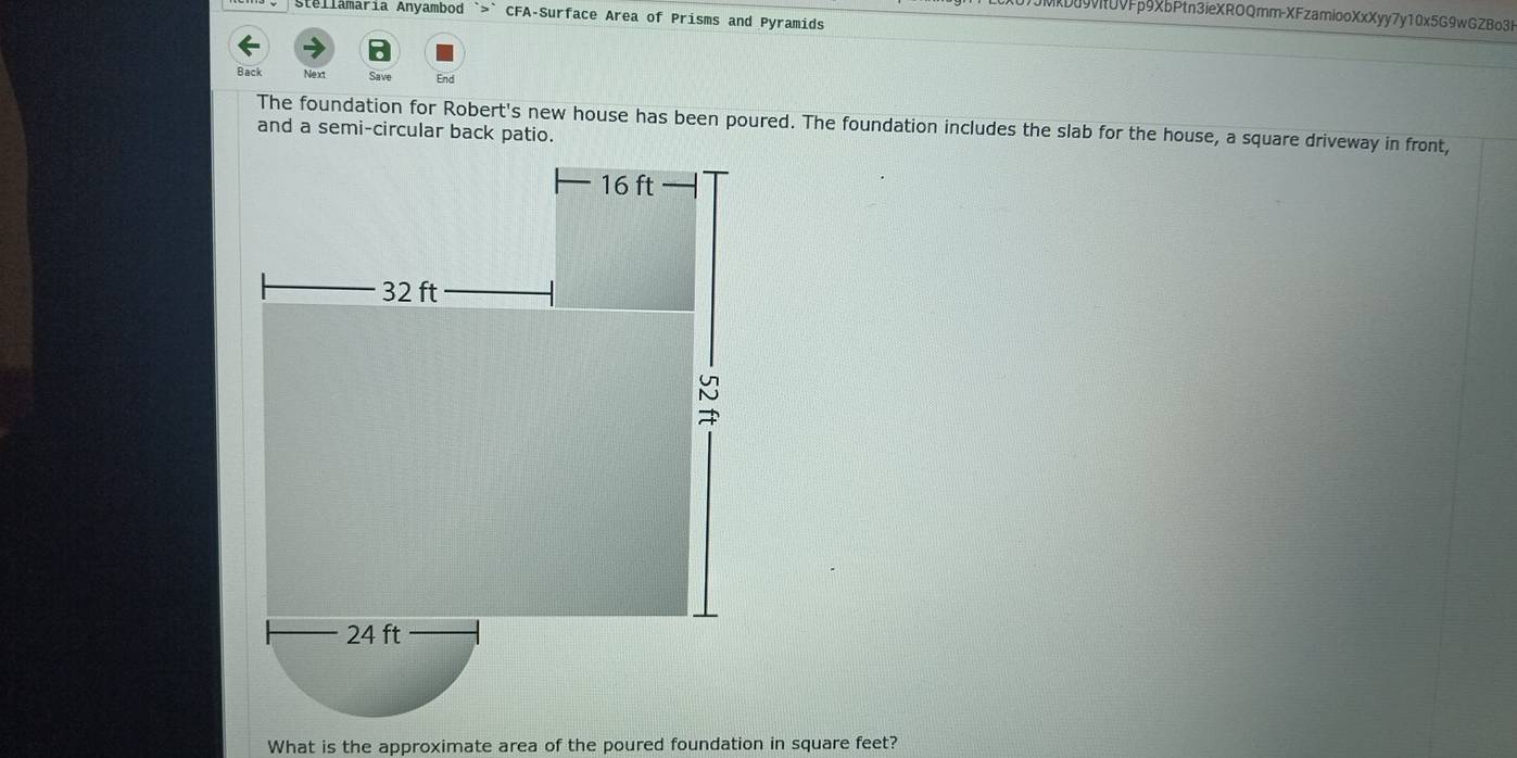 Stellamaria Anyambod `>` CFA-Surface Area of Prisms and Pyramids 
()JMkD09vi0VFp9XbPtn3ieXROQmm-XFzamiooXxXyy7y10x5G9wGZBo3k 
Back Next Save End 
The foundation for Robert's new house has been poured. The foundation includes the slab for the house, a square driveway in front, 
and a semi-circular back patio. 
What is the approximate area of the poured foundation in square feet?