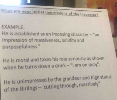 What are your initial impressions of the Inspector? 
EXAMPLE: 
He is established as an imposing character - “an 
impression of massiveness, solidity and 
purposefulness.” 
He is moral and takes his role seriously as shown 
when he turns down a drink - “I am on duty”. 
He is unimpressed by the grandeur and high status 
of the Birlings - ‘cutting through, massively”.