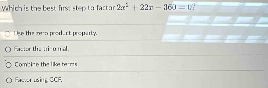 Which is the best first step to factor 2x^2+22x-360=0 ?
Use the zero product property.
Factor the trinomial.
Combine the like terms.
Factor using GCF.