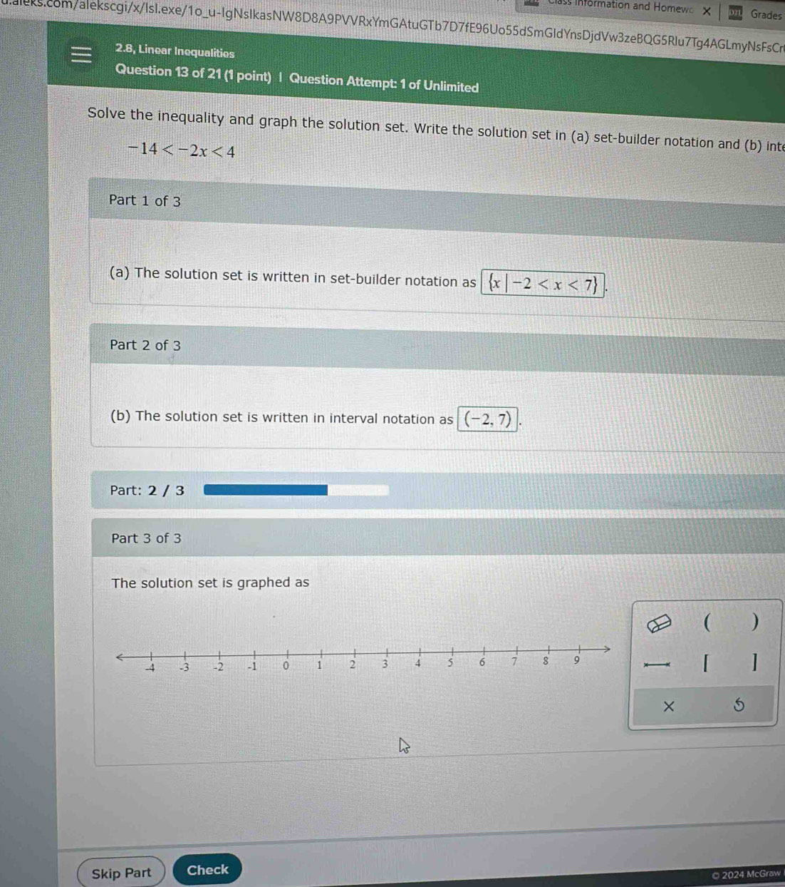 ass Information and Homew Grades 
ualeks.com/alekscgi/x/IsI.exe/1o_u-lgNsIkasNW8D8A9PVVRxYmGAtuGTb7D7fE96Uo55dSmGIdYnsDjdVw3zeBQG5RIu7Tg4AGLmyNsFsCr 
2.8, Linear Inequalities 
Question 13 of 21 (1 point) | Question Attempt: 1 of Unlimited 
Solve the inequality and graph the solution set. Write the solution set in (a) set-builder notation and (b) inte
-14
Part 1 of 3 
(a) The solution set is written in set-builder notation as  x|-2
Part 2 of 3 
(b) The solution set is written in interval notation as (-2,7)
Part: 2 / 3 
Part 3 of 3 
The solution set is graphed as 
( ) 
「 
× 
Skip Part Check 
© 2024 McGraw