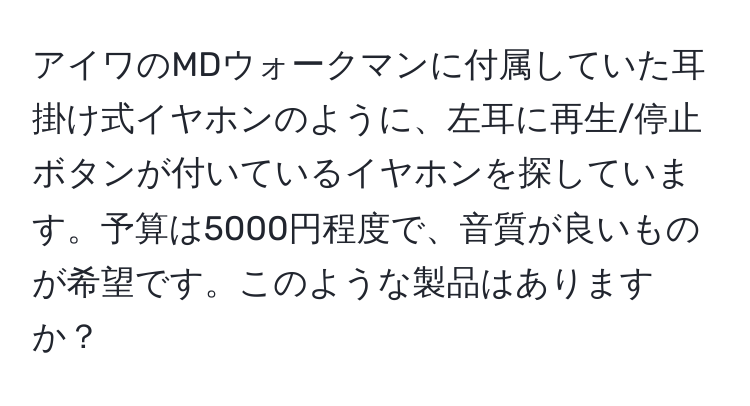 アイワのMDウォークマンに付属していた耳掛け式イヤホンのように、左耳に再生/停止ボタンが付いているイヤホンを探しています。予算は5000円程度で、音質が良いものが希望です。このような製品はありますか？