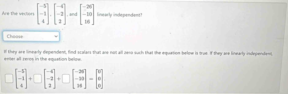 Are the vectors beginbmatrix -5 -1 4endbmatrix , beginbmatrix -4 -2 2endbmatrix , and beginbmatrix -26 -10 16endbmatrix linearly independent?
Choose
If they are linearly dependent, find scalars that are not all zero such that the equation below is true. If they are linearly independent,
enter all zeros in the equation below.
beginbmatrix -5 -1 4endbmatrix +□ beginbmatrix -4 -2 2endbmatrix +□ beginbmatrix -26 -10 16endbmatrix =beginbmatrix 0 0 0endbmatrix.