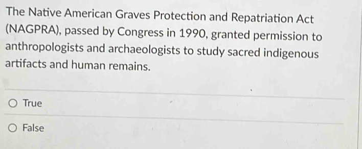 The Native American Graves Protection and Repatriation Act
(NAGPRA), passed by Congress in 1990, granted permission to
anthropologists and archaeologists to study sacred indigenous
artifacts and human remains.
True
False