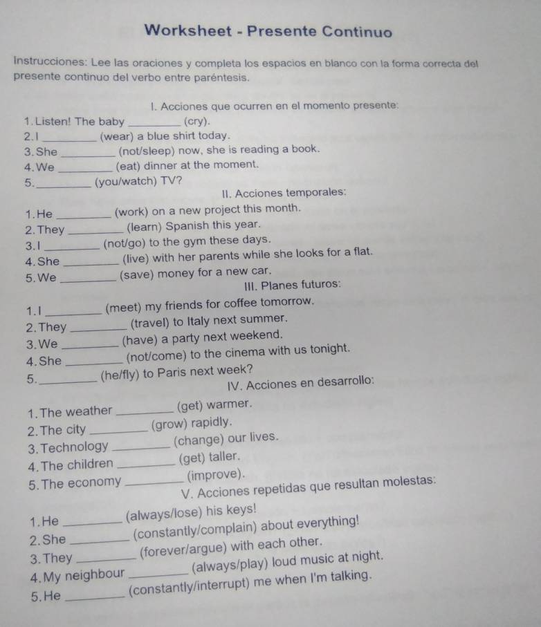 Worksheet - Presente Continuo 
Instrucciones: Lee las oraciones y completa los espacios en blanco con la forma correcta del 
presente continuo del verbo entre paréntesis. 
I. Acciones que ocurren en el momento presente: 
1. Listen! The baby _(cry). 
2.1 _(wear) a blue shirt today. 
3. She _(not/sleep) now, she is reading a book. 
4.We _(eat) dinner at the moment. 
5. _(you/watch) TV? 
II. Acciones temporales: 
1.He _(work) on a new project this month. 
2. They _(learn) Spanish this year. 
3.1 _(not/go) to the gym these days. 
4. She _(live) with her parents while she looks for a flat. 
5. We _(save) money for a new car. 
III. Planes futuros: 
1.I _(meet) my friends for coffee tomorrow. 
2. They _(travel) to Italy next summer. 
3. We (have) a party next weekend. 
4. She_ _(not/come) to the cinema with us tonight. 
5._ (he/fly) to Paris next week? 
IV. Acciones en desarrollo: 
1. The weather _(get) warmer. 
2. The city _(grow) rapidly. 
3. Technology _(change) our lives. 
4. The children _(get) taller. 
5. The economy _(improve). 
V. Acciones repetidas que resultan molestas: 
1. He (always/lose) his keys! 
2. She_ _(constantly/complain) about everything! 
3. They _(forever/argue) with each other. 
4. My neighbour (always/play) loud music at night. 
5. He __(constantly/interrupt) me when I'm talking.