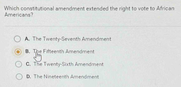 Which constitutional amendment extended the right to vote to African
Americans?
A. The Twenty-Seventh Amendment
B. The Fifteenth Amendment
C. The Twenty-Sixth Amendment
D. The Nineteenth Amendment