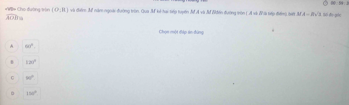 00:59:3
Cho đường tròn (O;R) và điểm M năm ngoài đường tròn. Qua M kẻ hai tiếp tuyến M A và M Bđến đường tròn ( A và B là tiếp điểm), biết MA=Rsqrt(3) 3. Số đo góc
widehat AOBla
Chọn một đáp án đúng
A 60°.
B 120°
C 90^0.
D 150^0.