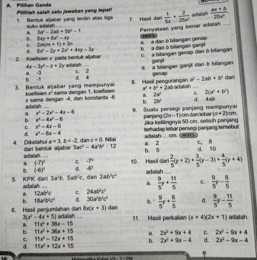 Pilihan Ganda
Pilihlah salah satu jawaban yang tepat!
1. Bentuk aljabar yang terdiri atas tiga 7. Hasil dari  1/5x + 2/25x^2  adalah  (ax+b)/25x^2 .
suku adalah ....
a. 3a^2-2ab+5b^2-1
Pernyataan yang benar adalah ....
b. 5xy+6x^2-xy HOTS
C. 2m(m+1)+3n a. a dan b bilangan genap
d. 5x^2-2y+2x^2+4xy-3y
2. Koefisien x pada bentuk aljabar b. a dan b bilangan ganjil
c. a bilangan genap dan b bilangan
4x-3y^2-z+2y adalah .... ganjil
a. -3 c. 2_ d. a bilangan ganjil dan b bilangan
b. -1 d. 4 genap
3. Bentuk aljabar yang mempunyai 8. Hasil pengurangan a^2-2ab+b^2 _ dari
koefisien x^3 sama dengan 1, koefisien a^2+b^2+2ab adalah ....
x sama dengan -4, dan konstanta -6 a. 2a^2 C. 2(a^2+b^2)
b. 2b^2 d. 4ab
adalah
a. x^3-2x^2-4x-6 _ 9. Suatu persegi panjang mempunyai
b. x^3-4x^2-6 panjang (2n-1) cm dan lebar (n+2)cm.
C. x^3-4x-6 Jika kelilingnya 50 cm, selisih panjang
d. x^3-6x-4 terhadap lebar persegi panjang tersebut
4. Diketahui a=3,b=-2 , dan c=0. Nilai adalah ... cm. CHOTS
dari bentuk aljabar 3ac^2-4a^3b^2:12 a.□ 2 c, 8
adalah .... b. 5 d. 10
a. (-7)^2 C. -7^2 10. Hasil dari  2/5 (y+2)+ 3/5 (y-3)+ 4/5 (y+4)
b. (-6)^2 d. -6^2
5. KPK dari 3a^2b,5ab^2c , dan 2ab^3c^3 adalah_
   
adalah .... a.  9/5 y+ 11/5  C.  9/5 y- 8/5 
a. 12ab^2c C. 24ab^2c^3
b. 18a^2b^2c^3 d. 30a^2b^3c^3 b. "
6. Hasil penjumlahan dari 8x(x+3) dan  9/5 y+ 8/5  d.  9/5 y- 11/5 
3(x^2-4x+5) adalah ....
a. 11x^2+36x-15 11. Hasil perkalian (x+4)(2x+1) adalah
b. 11x^2+36x+15 , ,
a. 2x^2+9x+4 C. 2x^2-9x+4
C. 11x^2-12x+15 d. 2x^2-9x-4
b. 2x^2+9x-4
d. 11x^2+12x+15
18
1811-7=108