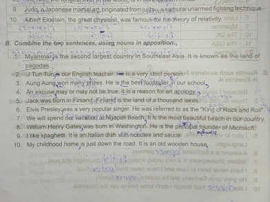 ar y 
pagodas 
2. U Tun Tun is our English teacher. He is a very strict person. 
3. Aung Aung won many prizes. He is the best footballer in our school 
4. An excuse may or may not be true. It is a reason for an apology. 
5. Jack was born in Finland. Finland is the land of a thousand lakes. 
6. Elvis Presley was a very popular singer. He was referred to as the "King of R 
7. We will spend our vacation at Ngapali Beach. It is the most beautiful beach 
8. William Henry Gates was born in Washington. He is the prinicipal founder of 
9. I like spaghetti. It is an Italian dish with noodles and sauce 
10. My childhood home is just down the road. It is an old wooden house,