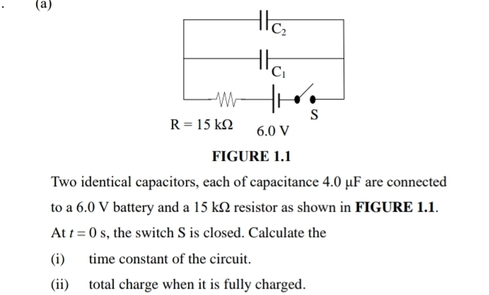 Two identical capacitors, each of capacitance 4.0 μF are connected
to a 6.0 V battery and a 15 kΩ resistor as shown in FIGURE 1.1.
At t=0s , the switch S is closed. Calculate the
(i) time constant of the circuit.
(ii) total charge when it is fully charged.