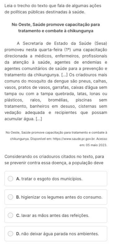 Leia o trecho do texto que fala de algumas ações
de políticas públicas destinadas à saúde.
No Oeste, Saúde promove capacitação para
tratamento e combate à chikungunya
A Secretaria de Estado da Saúde (Sesa)
promoveu nesta quarta-feira (1°) uma capacitação
direcionada a médicos, enfermeiros, profissionais
da atenção à saúde, agentes de endemias e
agentes comunitários de saúde para a prevenção e
tratamento da chikungunya. [...] Os criadouros mais
comuns do mosquito da dengue são pneus, calhas,
vasos, pratos de vasos, garrafas, caixas d'água sem
tampa ou com a tampa quebrada, latas, lonas ou
plásticos, ralos, bromélias, piscinas sem
tratamento, banheiros em desuso, cisternas sem
vedação adequada e recipientes que possam
acumular água. [...]
No Oeste, Saúde promove capacitação para tratamento e combate à
chikungunya. Disponível em: https://www.saude.pr.gov.br. Acesso
em: 05 maio 2023.
Considerando os criadouros citados no texto, para
se prevenir contra essa doença, a população deve
A. tratar o esgoto dos municípios.
B. higienizar os legumes antes do consumo.
C. lavar as mãos antes das refeições.
D. não deixar água parada nos ambientes.