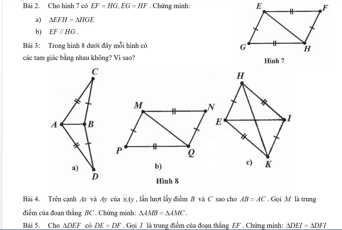 Cho hình 7 có EF=HG, EG=HF. Chứng minh: 
a) △ EFH=△ HGE
b) EF//HG. 
Bài 3: Trong hình 8 dưới đây mỗi hình có 
các tam giác bằng nhau không? Vì sao? 
Hình 7
b) 
Hình 8
Bài 4. Trên cạnh Ax và Ay của x4y , lần lượt lấy điểm B và C sao cho AB=AC. Gọi M là trung 
điểm của đoạn thẳng BC. Chứng minh: △ AMB=△ AMC. 
Bài 5. Cho △ DEF có DE=DF. Gọi I là trung điểm của đoạn thắng EF. Chứng minh: △ DEI=△ DFI