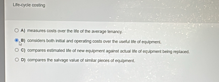 Life-cycle costing
A) measures costs over the life of the average tenancy.
B) considers both initial and operating costs over the useful life of equipment.
C) compares estimated life of new equipment against actual life of equipment being replaced.
D) compares the salvage value of similar pieces of equipment.