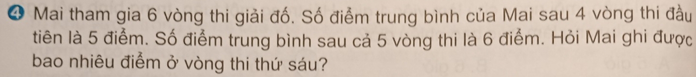 ❹ Mai tham gia 6 vòng thi giải đố. Số điểm trung bình của Mai sau 4 vòng thi đầu 
tiên là 5 điểm. Số điểm trung bình sau cả 5 vòng thi là 6 điểm. Hỏi Mai ghi được 
bao nhiêu điểm ở vòng thi thứ sáu?