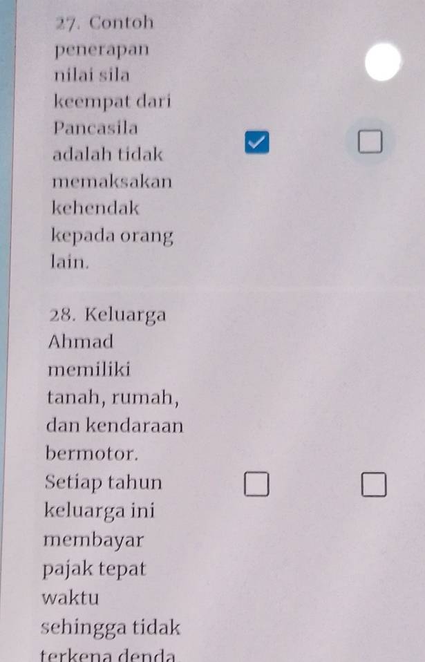 Contoh
penerapan
nilai sila
keempat dari
Pancasila
adalah tidak
□ 
memaksakan
kehendak
kepada orang
lain.
28. Keluarga
Ahmad
memiliki
tanah, rumah,
dan kendaraan
bermotor.
Setiap tahun □ □ 
keluarga ini
membayar
pajak tepat
waktu
sehingga tidak
terkena denda