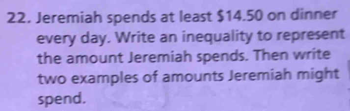 Jeremiah spends at least $14.50 on dinner 
every day. Write an inequality to represent 
the amount Jeremiah spends. Then write 
two examples of amounts Jeremiah might 
spend.