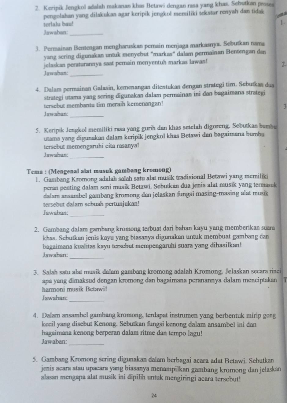 Keripik Jengkol adalah makanan khas Betawi dengan rasa yang khas. Sebutkan proses
pengolahan yang dilakukan agar keripik jengkol memiliki tekstur renyah dan tidak
ema
terlalu bau!
1.
Jawaban:_
3. Permainan Bentengan mengharuskan pemain menjaga markasnya. Sebutkan nama
yang sering digunakan untuk menyebut "markas" dalam permainan Bentengan dan
jelaskan peraturannya saat pemain menyentuh markas lawan!
2.
Jawaban:_
4. Dalam permainan Galasin, kemenangan ditentukan dengan strategi tim. Sebutkan dua
strategi utama yang sering digunakan dalam permainan ini dan bagaimana strategi
tersebut membantu tim meraih kemenangan!
3
Jawaban:_
5. Keripik Jengkol memiliki rasa yang gurih dan khas setelah digoreng. Sebutkan bumbu
utama yang digunakan dalam keripik jengkol khas Betawi dan bagaimana bumbu
tersebut memengaruhi cita rasanya!
Jawaban:_
Tema : (Mengenal alat musuk gambang kromong)
1. Gambang Kromong adalah salah satu alat musik tradisional Betawi yang memiliki
peran penting dalam seni musik Betawi. Sebutkan dua jenis alat musik yang termasuk
dalam ansambel gambang kromong dan jelaskan fungsi masing-masing alat musik
tersebut dalam sebuah pertunjukan!
Jawaban:_
2. Gambang dalam gambang kromong terbuat dari bahan kayu yang memberikan suara
khas. Sebutkan jenis kayu yang biasanya digunakan untuk membuat gambang dan
bagaimana kualitas kayu tersebut mempengaruhi suara yang dihasilkan!
Jawaban:_
3. Salah satu alat musik dalam gambang kromong adalah Kromong. Jelaskan secara rinci
apa yang dimaksud dengan kromong dan bagaimana peranannya dalam menciptakan T
harmoni musik Betawi!
Jawaban:_
4. Dalam ansambel gambang kromong, terdapat instrumen yang berbentuk mirip gong
kecil yang disebut Kenong. Sebutkan fungsi kenong dalam ansambel ini dan
bagaimana kenong berperan dalam ritme dan tempo lagu!
Jawaban:_
5. Gambang Kromong sering digunakan dalam berbagai acara adat Betawi. Sebutkan
jenis acara atau upacara yang biasanya menampilkan gambang kromong dan jelaskan
alasan mengapa alat musik ini dipilih untuk mengiringi acara tersebut!
24