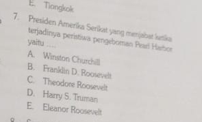 E. Tiangkok
7. Presiden Amerika Serikat yang menjabat ketika
terjadinya peristiwa pengeboman Pearl Haron
yaitu ....
A. Winston Churchill
B. Franklin D. Roosevelt
C. Theodore Roosevelt
D. Harry S. Truman
E. Eleanor Roosevelt