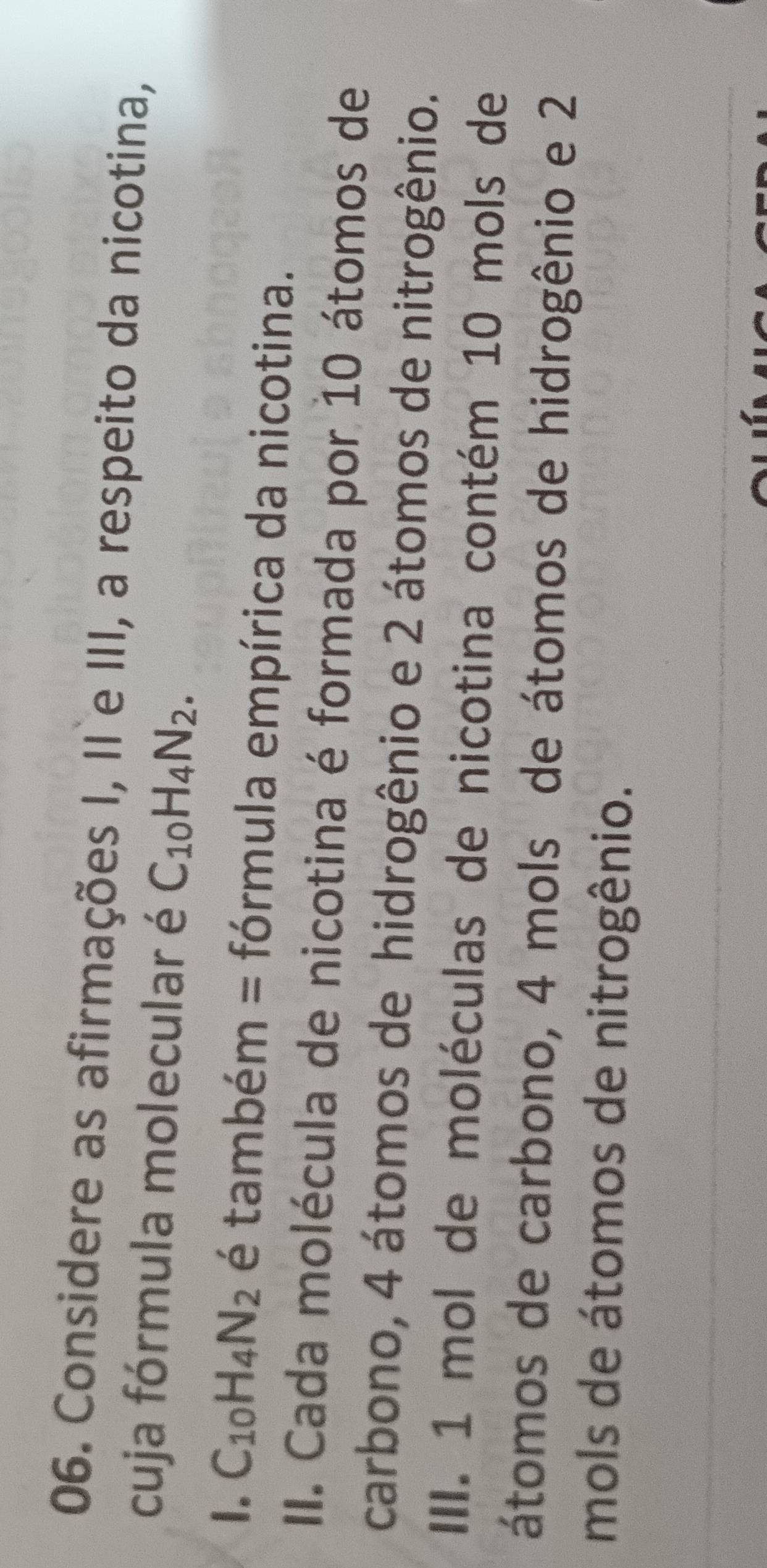 Considere as afirmações I, II e III, a respeito da nicotina, 
cuja fórmula molecular é C_10H_4N_2. 
1. C_10H_4N_2 é também = fórmula empírica da nicotina. 
II. Cada molécula de nicotina é formada por 10 átomos de 
carbono, 4 átomos de hidrogênio e 2 átomos de nitrogênio. 
III. 1 mol de moléculas de nicotina contém 10 mols de 
átomos de carbono, 4 mols de átomos de hidrogênio e 2
mols de átomos de nitrogênio.