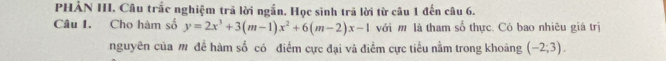 PHẢN III, Câu trắc nghiệm trả lời ngắn, Học sinh trả lời từ câu 1 đến câu 6. 
Câu I. Cho hàm số y=2x^3+3(m-1)x^2+6(m-2)x-1 với m là tham số thực. Có bao nhiêu giá trị 
nguyên của mỹ đề hàm số có điểm cực đại và điểm cực tiểu nằm trong khoảng (-2;3).