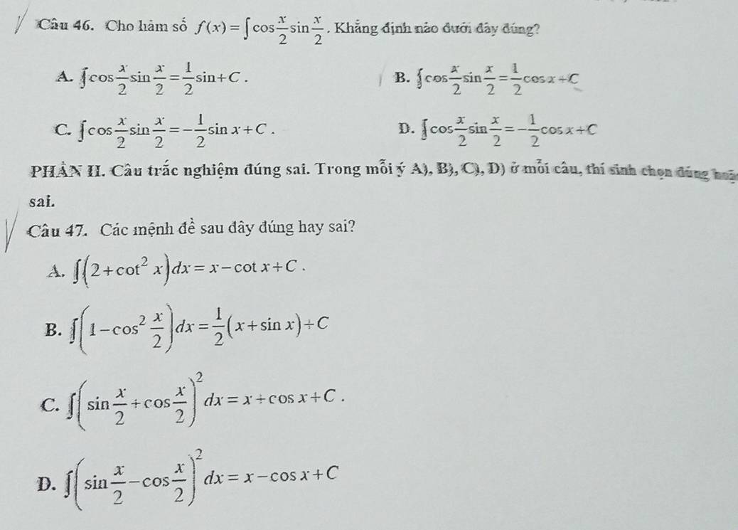 Cho hàm số f(x)=∈t cos  x/2 sin  x/2 . Khẳng định nào đưới đây đúng?
A. ∈t cos  x/2 sin  x/2 = 1/2 sin +C.  cos  x/2 sin  x/2 = 1/2 cos x+C
B.
C. ∈t cos  x/2 sin  x/2 =- 1/2 sin x+C. ∈t cos  x/2 sin  x/2 =- 1/2 cos x+C
D.
PHÀN II. Câu trắc nghiệm đúng sai. Trong mỗi ý A), B), C),D) ở mỗi câu, thí sinh chọn đúng hoà
sai.
Câu 47. Các mệnh đề sau đây đúng hay sai?
A. ∈t (2+cot^2x)dx=x-cot x+C.
B. ∈t (1-cos^2 x/2 )dx= 1/2 (x+sin x)+C
C. ∈t (sin  x/2 +cos  x/2 )^2dx=x+cos x+C.
D. ∈t (sin  x/2 -cos  x/2 )^2dx=x-cos x+C