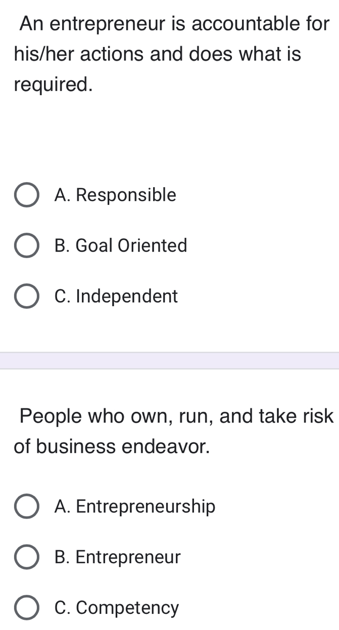 An entrepreneur is accountable for
his/her actions and does what is
required.
A. Responsible
B. Goal Oriented
C. Independent
People who own, run, and take risk
of business endeavor.
A. Entrepreneurship
B. Entrepreneur
C. Competency