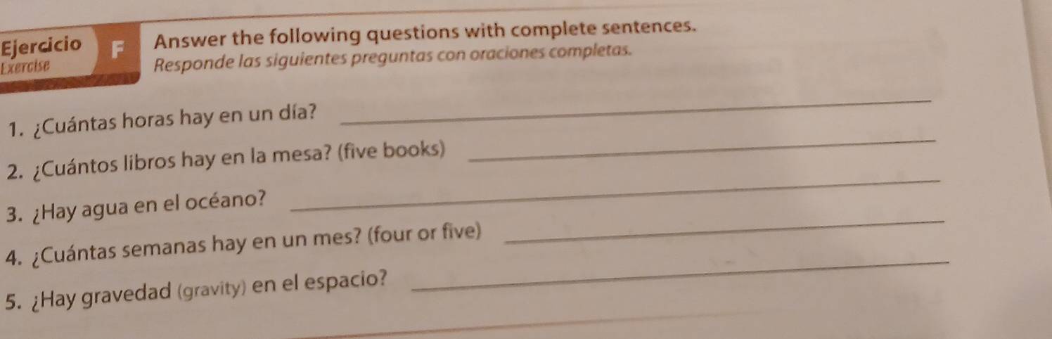 Answer the following questions with complete sentences. 
Exercise 
Responde las siguientes preguntas con oraciones completas. 
1. ¿Cuántas horas hay en un día? 
_ 
2. ¿Cuántos libros hay en la mesa? (five books) 
_ 
3. ¿Hay agua en el océano? 
_ 
_ 
4. ¿Cuántas semanas hay en un mes? (four or five) 
_ 
5. ¿Hay gravedad (gravity) en el espacio?