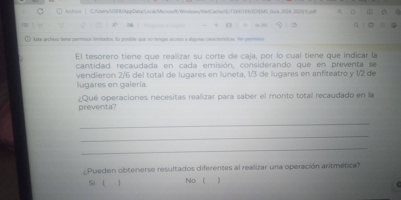 Archivo | C:/Users/USER/AppData/Local/Microsoft/Windows/INetCache/IE/73XXI1X9/EDIEMS_Guia_2024_2025[1].pdf Q
A° aあ Preguntar a Copilot 73 de 282
Este archivo tiene permisos limitados. Es posible que no tengas acceso a algunas características. Ver permisos
El tesorero tiene que realizar su corte de caja, por lo cual tiene que indicar la
cantidad recaudada en cada emisión, considerando que en preventa se
vendieron 2/6 del total de lugares en luneta, 1/3 de lugares en anfiteatro y 1/2 de
lugares en galería.
¿Qué operaciones necesitas realizar para saber el monto total recaudado en la
preventa?
_
_
_
¿Pueden obtenerse resultados diferentes al realizar una operación aritmética?
Si ( ) No  )