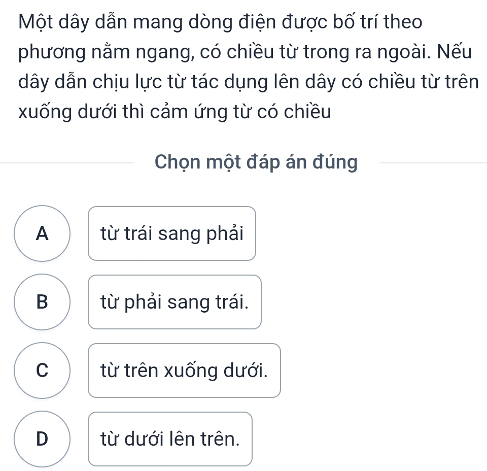 Một dây dẫn mang dòng điện được bố trí theo
phương nằm ngang, có chiều từ trong ra ngoài. Nếu
dây dẫn chịu lực từ tác dụng lên dây có chiều từ trên
xuống dưới thì cảm ứng từ có chiều
Chọn một đáp án đúng
A từ trái sang phải
B từ phải sang trái.
C từ trên xuống dưới.
D từ dưới lên trên.