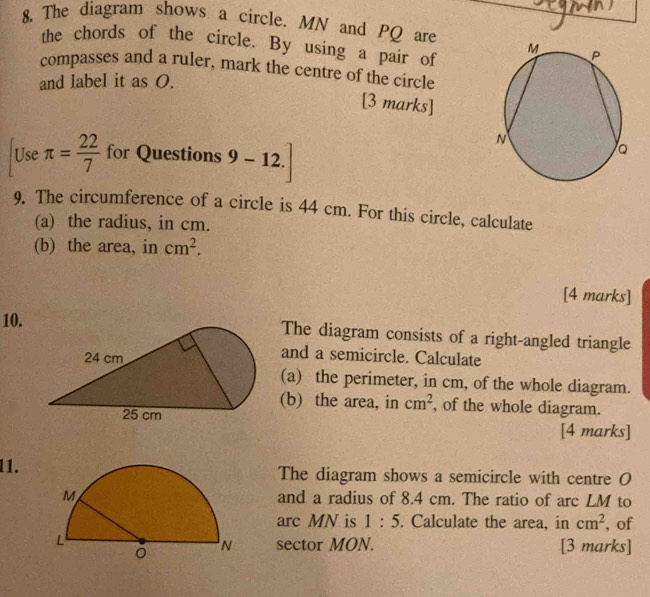 The diagram shows a circle. MN and PQ are 
the chords of the circle. By using a pair of 
compasses and a ruler, mark the centre of the circle 
and label it as O. 
[3 marks] 
Use π = 22/7  for Questions 9-12. 
9. The circumference of a circle is 44 cm. For this circle, calculate 
(a) the radius, in cm. 
(b) the area, in cm^2. 
[4 marks] 
10.The diagram consists of a right-angled triangle 
and a semicircle. Calculate 
(a) the perimeter, in cm, of the whole diagram. 
(b) the area, in cm^2 , of the whole diagram. 
[4 marks] 
11.The diagram shows a semicircle with centre O
and a radius of 8.4 cm. The ratio of arc LM to 
arc MN is 1:5. Calculate the area, in cm^2 , of 
[3 marks] 
sector MON.