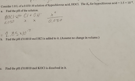 Consider 1.0 L of a 0.030 M solution of hypochlorous acid, HOCl. The K for hypochlorous acid =3.5* 10^(-8). 
a. Find the pH of the solution. 
b. Find the pH if 0.0010 mol HCl is added to it. (Assume no change in volume.) 
c. Find the pH if 0.0010 mol KOCl is dissolved in it.