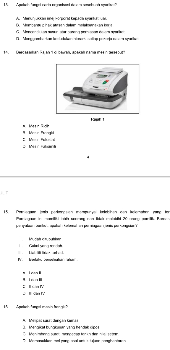 Apakah fungsi carta organisasi dalam sesebuah syarikat?
A. Menunjukkan imej korporat kepada syarikat luar.
B. Membantu pihak atasan dalam melaksanakan kerja.
C. Mencantikkan susun atur barang perhiasan dalam syarikat.
D. Menggambarkan kedudukan hierarki setiap pekerja dalam syarikat.
14. Berdasarkan Rajah 1 di bawah, apakah nama mesin tersebut?
Rajah 1
A. Mesin Ricih
B. Mesin Frangki
C. Mesin Fotostat
D. Mesin Faksimili
4
ULIT
15. Perniagaan jenis perkongsian mempunyai kelebihan dan kelemahan yang ter
Perniagaan ini memiliki lebih seorang dan tidak melebihi 20 orang pemilik. Berdas
penyataan berikut, apakah kelemahan perniagaan jenis perkongsian?
I. Mudah ditubuhkan.
II. Cukai yang rendah.
III. Liabiliti tidak terhad.
IV. Berlaku perselisihan faham.
A. I dan II
B. I dan III
C. II dan IV
D. III dan IV
16. Apakah fungsi mesin frangki?
A. Melipat surat dengan kemas.
B. Mengikat bungkusan yang hendak dipos.
C. Menimbang surat, mengecap tarikh dan nilai setem.
D. Memasukkan mel yang asal untuk tujuan penghantaran.