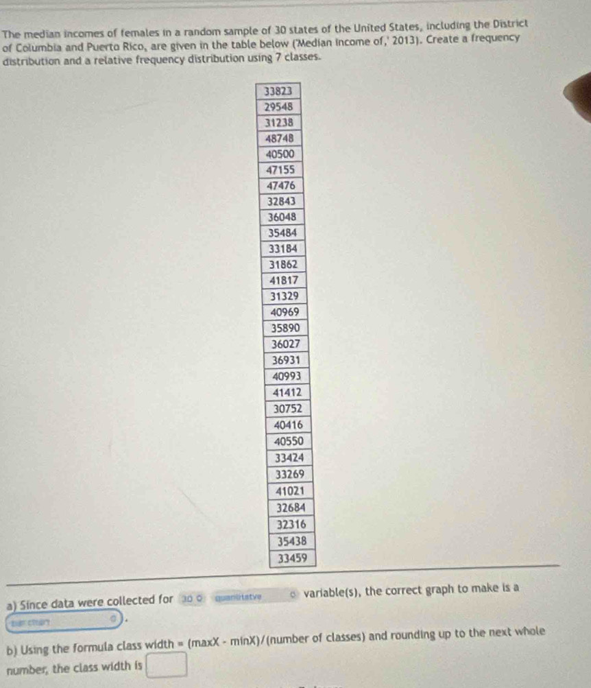 The median incomes of females in a random sample of 30 states of the United States, including the District 
of Columbia and Puerto Rico, are given in the table below ('Median income of,' 2013). Create a frequency 
distribution and a relative frequency distribution using 7 classes.
33
2
3
4
4
4
4
3
3
3
3
3
4
3
4
3
2
2
6
0
4
9
1
4
6
8
9
a) Since data were collected for o o quanltatve variable(s), the correct graph to make is a 
b) Using the formula class width = (maxX - minX)/ (number of classes) and rounding up to the next whole 
number, the class width is