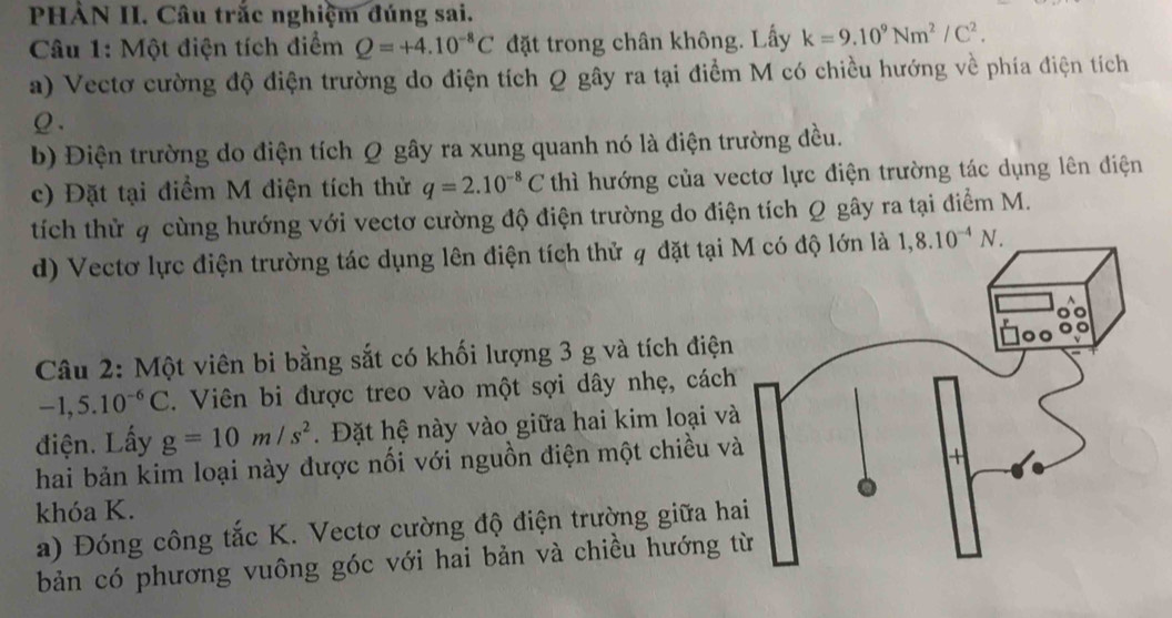 PHÀN II. Câu trắc nghiệm đúng sai. 
Câu 1: Một điện tích điểm Q=+4.10^(-8)C đặt trong chân không. Lấy k=9.10^9Nm^2/C^2. 
a) Vectơ cường độ điện trường do điện tích Q gây ra tại điểm M có chiều hướng về phía điện tích 
ρ . 
b) Điện trường do điện tích Q gây ra xung quanh nó là điện trường đều. 
c) Đặt tại điểm M điện tích thử q=2.10^(-8)C thì hướng của vectơ lực điện trường tác dụng lên điện 
tích thừ 4 cùng hướng với vectơ cường độ điện trường do điện tích Q gây ra tại điểm M. 
d) Vectơ lực điện trường tác dụng lên điện tích thử q đặt tại 1,8.10^(-4)N. 
Câu 2: Một viên bi bằng sắt có khối lượng 3 g và tích điện
-1,5.10^(-6)C 1. Viên bi được treo vào một sợi dây nhẹ, cách 
điện. Lấy g=10m/s^2. Đặt hệ này vào giữa hai kim loại và 
hai bản kim loại này được nối với nguồn điện một chiều v 
khóa K. 
a) Đóng công tắc K. Vectơ cường độ điện trường giữa ha 
bản có phương vuông góc với hai bản và chiều hướng