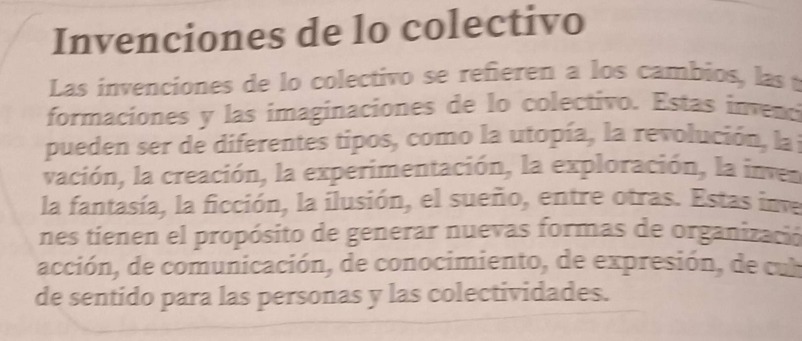 Invenciones de lo colectivo 
Las invenciones de lo colectivo se refieren a los cambios, las 
formaciones y las imaginaciones de lo colectivo. Estas invenc 
pueden ser de diferentes tipos, como la utopía, la revolución, la : 
vación, la creación, la experimentación, la exploración, la inves 
la fantasía, la ficción, la ilusión, el sueño, entre otras. Estas ine 
nes tienen el propósito de generar nuevas formas de organizació 
acción, de comunicación, de conocimiento, de expresión, de ul 
de sentido para las personas y las colectividades.