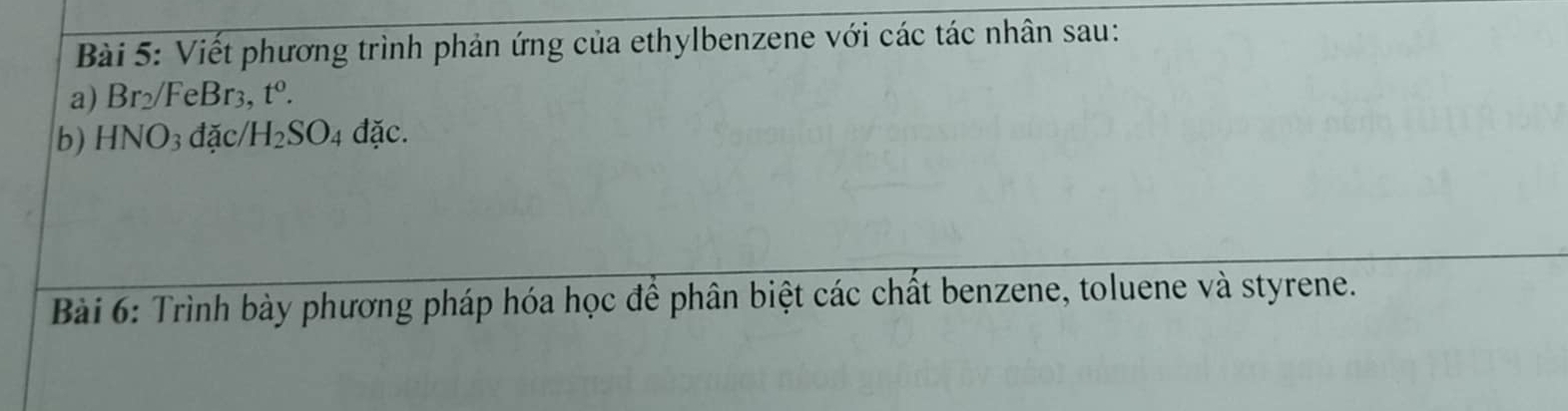 Viết phương trình phản ứng của ethylbenzene với các tác nhân sau: 
a) Br_2/FeBr_3 t^0. 
b) HNO_3dac/H_2SO_4dac. 
Bài 6: Trình bày phương pháp hóa học để phân biệt các chất benzene, toluene và styrene.