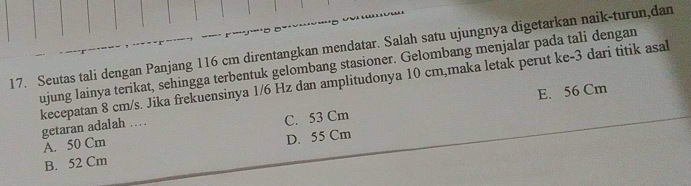 Seutas tali dengan Panjang 116 cm direntangkan mendatar. Salah satu ujungnya digetarkan naik-turun,dan
ujung lainya terikat, sehingga terbentuk gelombang stasioner. Gelombang menjalar pada tali dengan
kecepatan 8 cm/s. Jika frekuensinya 1/6 Hz dan amplitudonya 10 cm,maka letak perut ke- 3 dari titik asal
E. 56 Cm
getaran adalah …
A. 50 Cm C. 53 Cm
B. 52 Cm D. 55 Cm