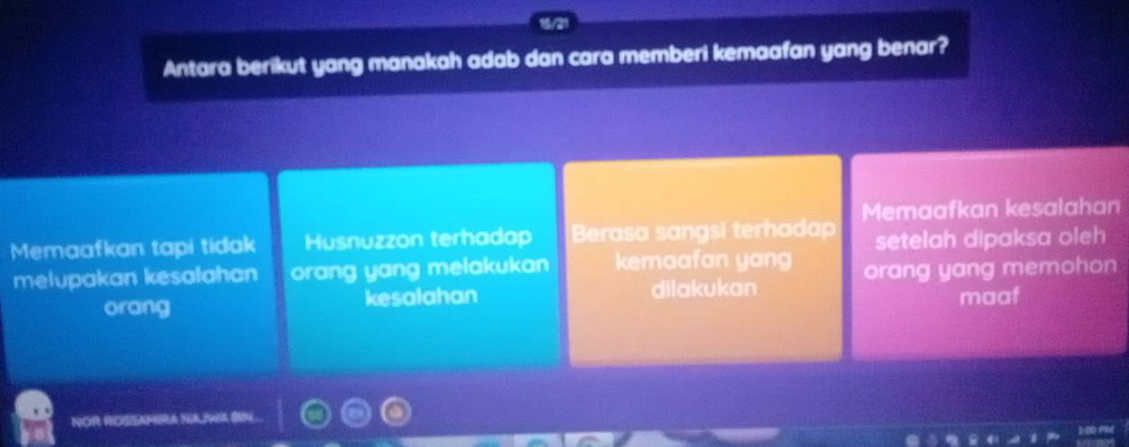 Antara berikut yang manakah adab dan cara memberi kemaafan yang benar?
Memaafkan kesalahan
Memaafkan tapi tidak Husnuzzon terhadap Berasa sangsi terhadap setelah dipaksa oleh
melupakan kesalahan orang yang melakukan kemaafan yang orang yang memohon
orang kesalahan dilakukan
maaf
NOR ROSSARBRA
P