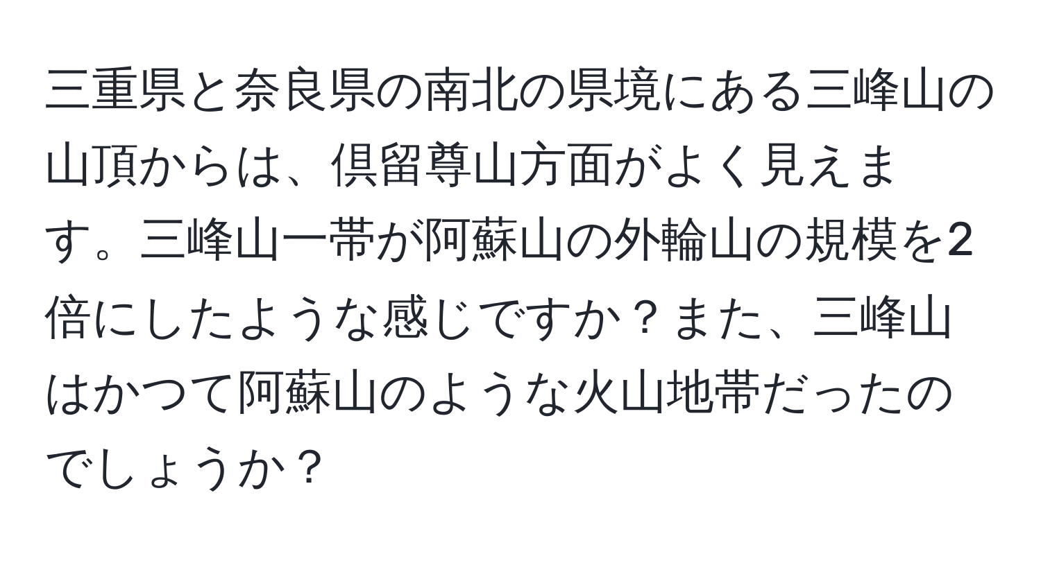 三重県と奈良県の南北の県境にある三峰山の山頂からは、倶留尊山方面がよく見えます。三峰山一帯が阿蘇山の外輪山の規模を2倍にしたような感じですか？また、三峰山はかつて阿蘇山のような火山地帯だったのでしょうか？