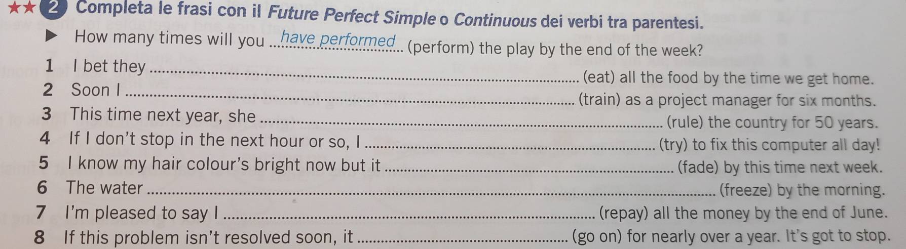 Completa le frasi con il Future Perfect Simple o Continuous dei verbi tra parentesi.
How many times will you ...have performed.. (perform) the play by the end of the week?
1 I bet they_
(eat) all the food by the time we get home.
2 Soon I_
(train) as a project manager for six months.
3 This time next year, she _(rule) the country for 50 years.
4 If I don't stop in the next hour or so, I_ (try) to fix this computer all day!
5 I know my hair colour's bright now but it _(fade) by this time next week.
6 The water _(freeze) by the morning.
7 I'm pleased to say I _(repay) all the money by the end of June.
8 If this problem isn’t resolved soon, it_ (go on) for nearly over a year. It's got to stop.