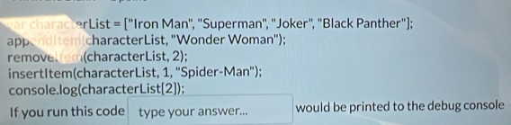 ar characterList = ["Iron Man', "Superman', ''Joker", "Black Panther"); 
appenditem(characterList, "Wonder Woman"); 
removeltem(characterList, 2); 
insertItem(characterList, 1, "Spider-Man"); 
console.log(characterList[2]); 
If you run this code type your answer... would be printed to the debug console