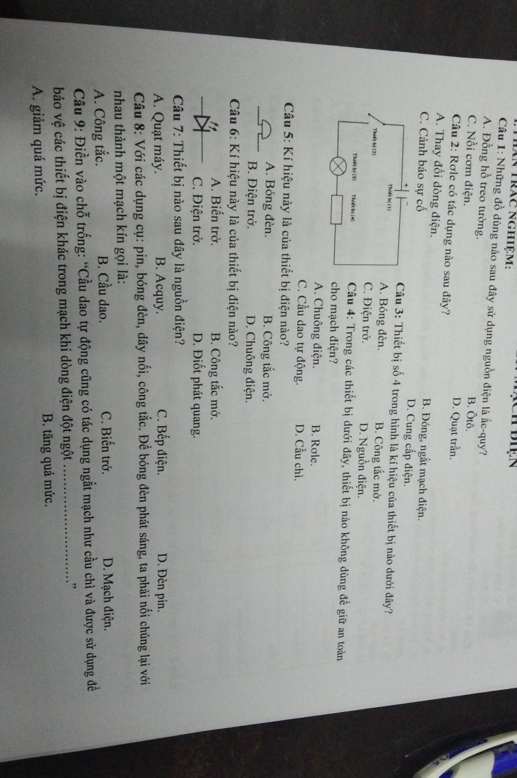 Tăn trác nghiệm:
Câu 1: Những đồ dùng nào sau đây sử dụng nguồn điện là ắc-quy?
A. Đồng hồ treo tường. B. Ôtô.
C. Nồi cơm điện.
D. Quạt trần.
Câu 2: Rơle có tác dụng nào sau đây?
A. Thay đổi dòng điện. B. Đóng, ngắt mạch điện.
C. Cảnh báo sự cố D. Cung cấp điện.
Câu 3: Thiết bị số 4 trong hình là kí hiệu của thiết bị nào dưới đây?
A. Bóng đèn. B. Công tắc mở.
C. Điện trở. D. Nguồn điện.
Câu 4: Trong các thiết bị dưới đây, thiết bị nào không dùng để giữ an toàn
cho mạch điện?
A. Chuông điện. B. Role.
C. Cầu dao tự động. D. Cầu chì.
Câu 5: Kí hiệu này là của thiết bị điện nào?
_
A. Bóng đèn. B. Công tắc mở.
B. Điện trở. D. Chuông điện.
*  Câu 6: Kí hiệu này là của thiết bị điện nào?
_
A. Biến trở. B. Công tắc mở.
C. Điện trở. D. Điốt phát quang.
Câu 7: Thiết bị nào sau đây là nguồn điện?
C. Bếp điện.
A. Quạt máy. B. Acquy. D. Đèn pin.
Câu 8: Với các dụng cụ: pin, bóng đèn, dây nối, công tắc. Đề bóng đèn phát sáng, ta phải nối chúng lại với
nhau thành một mạch kín gọi là:
A. Công tắc. B. Cầu dao. C. Biến trở. D. Mạch điện.
Câu 9: Điền vào chỗ trống: “Cầu dao tự động cũng có tác dụng ngắt mạch như cầu chì và được sử dụng đề
bảo vệ các thiết bị điện khác trong mạch khi dòng điện đột ngột_
.”
A. giảm quá mức. B. tăng quá mức.