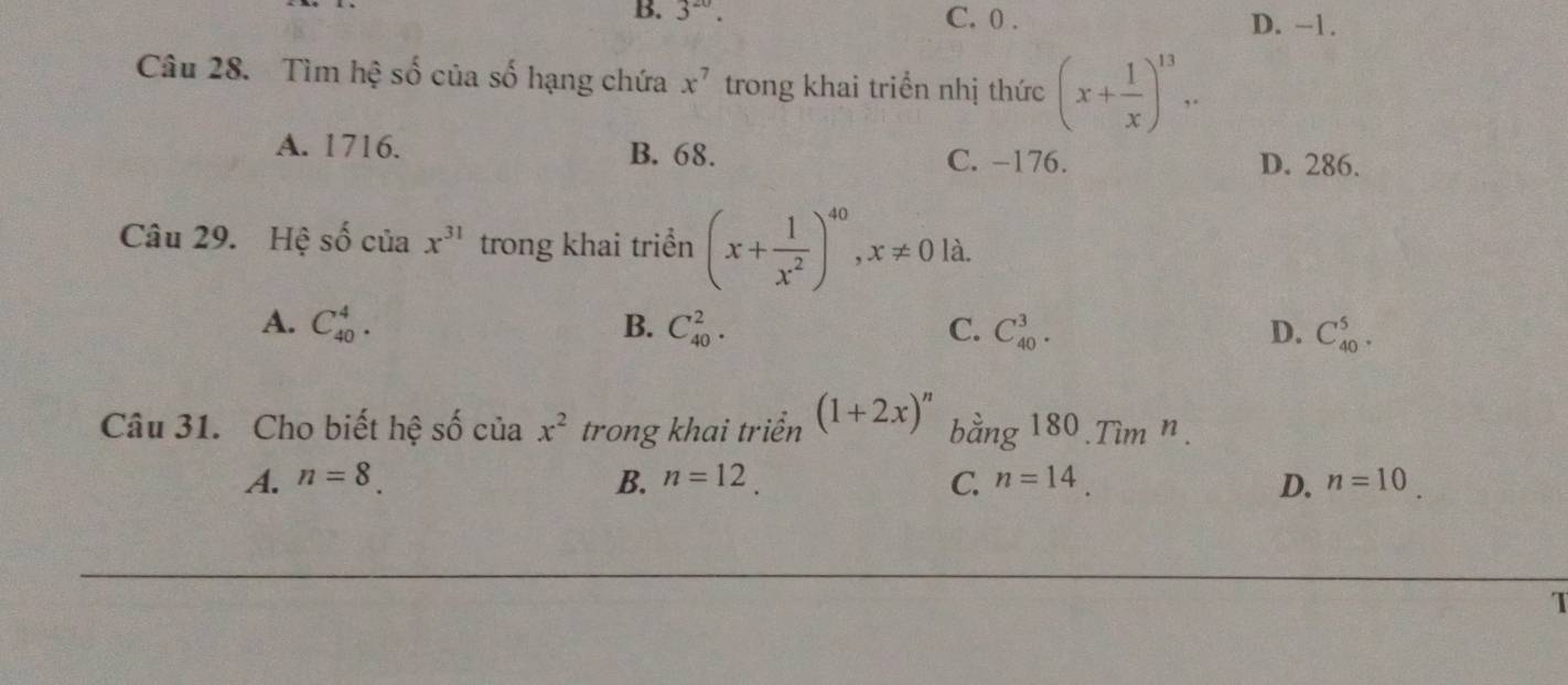 B. 3^(20). C. 0. D. −1.
Câu 28. Tìm hệ số của số hạng chứa x^7 trong khai triển nhị thức (x+ 1/x )^13,.
A. 1716. B. 68. C. -176. D. 286.
Câu 29. Hệ shat o của x^(31) trong khai triển (x+ 1/x^2 )^40, x!= 0 là.
A. C_(40)^4. B. C_(40)^2. C. C_(40)^3. D. C_(40)^5. 
Câu 31. Cho biết hệ số của x^2 trong khai triển (1+2x)^n bang180.Tim^n.
A. n=8. B. n=12. C. n=14. D. n=10
1