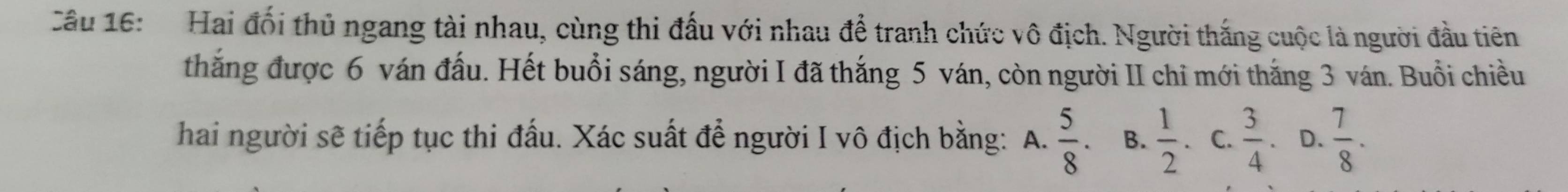 Cầu 16: Hai đối thủ ngang tài nhau, cùng thi đấu với nhau để tranh chức vô địch. Người thắng cuộc là người đầu tiên
thắng được 6 ván đấu. Hết buổi sáng, người I đã thắng 5 ván, còn người II chỉ mới thắng 3 ván. Buổi chiều
hai người sẽ tiếp tục thi đấu. Xác suất để người I vô địch bằng: A.  5/8 . B.  1/2  C.  3/4  D.  7/8 .